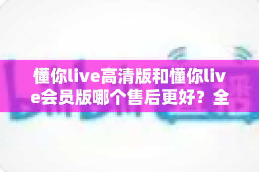 懂你live高清版和懂你live会员版哪个售后更好？全面对比解析助你安心选购