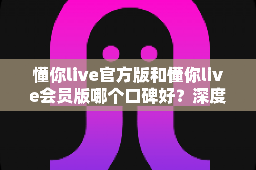 懂你live官方版和懂你live会员版哪个口碑好？深度对比解析帮你选对版本不踩坑