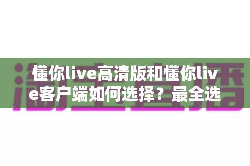 懂你live高清版和懂你live客户端如何选择?最全选购指南助你一步到位 懂你live高清版和懂你live客户端如何选择?最全选购指南助你一步到位