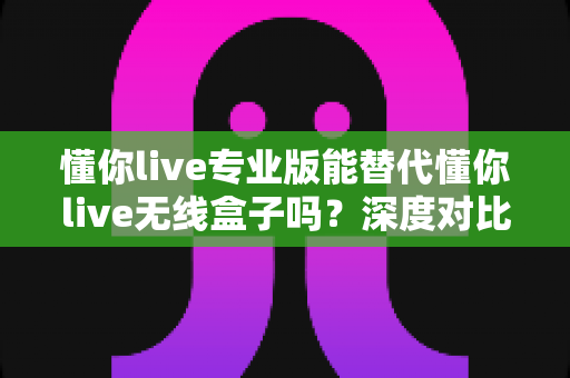 懂你live专业版能替代懂你live无线盒子吗?深度对比、场景分析与选购决策指南 懂你live专业版能替代懂你live无线盒子吗?深度对比、场景分析与选购决策指南