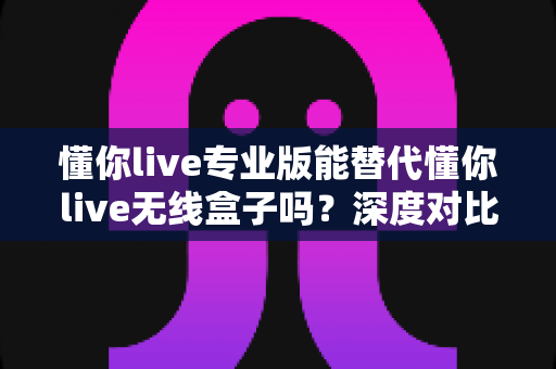 懂你live专业版能替代懂你live无线盒子吗？深度对比、场景分析与选购决策指南