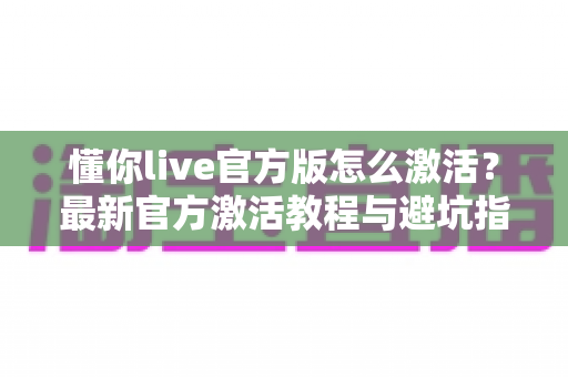 懂你live官方版怎么激活?最新官方激活教程与避坑指南全解析 懂你live官方版怎么激活?最新官方激活教程与避坑指南全解析