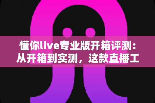 懂你live专业版开箱评测:从开箱到实测,这款直播工具到底值不值得入手? 懂你live专业版开箱评测:从开箱到实测,这款直播工具到底值不值得入手?