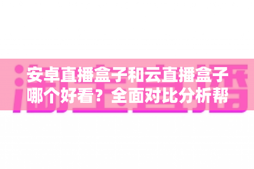 安卓直播盒子和云直播盒子哪个好看？全面对比分析帮你选对设备