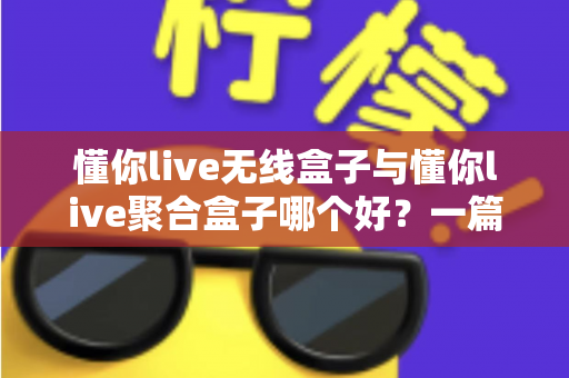 懂你live无线盒子与懂你live聚合盒子哪个好？一篇讲透选购要点的深度对比指南