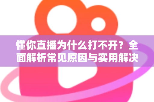 懂你直播为什么打不开?全面解析常见原因与实用解决方案大全 懂你直播为什么打不开?全面解析常见原因与实用解决方案大全