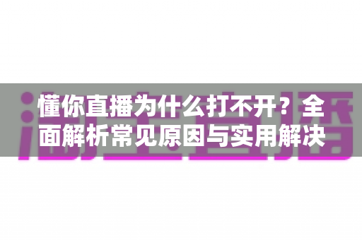 懂你直播为什么打不开?全面解析常见原因与实用解决方案大全 懂你直播为什么打不开?全面解析常见原因与实用解决方案大全