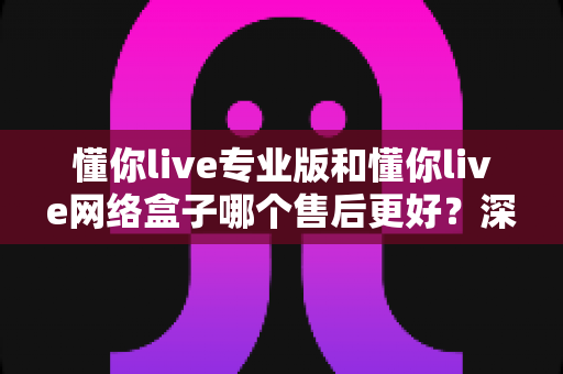 懂你live专业版和懂你live网络盒子哪个售后更好？深度对比解析与选购指南