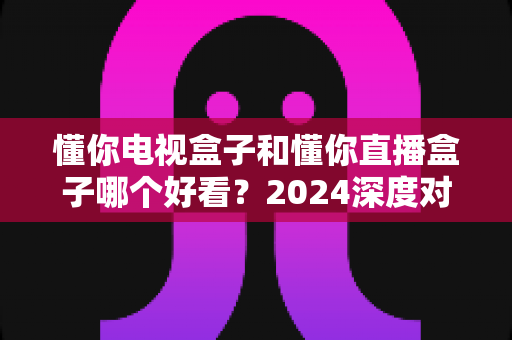懂你电视盒子和懂你直播盒子哪个好看?2024深度对比测评,看完不再纠结 懂你电视盒子和懂你直播盒子哪个好看?2024深度对比测评,看完不再纠结