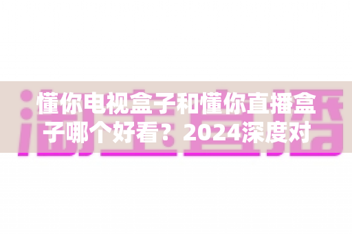 懂你电视盒子和懂你直播盒子哪个好看?2024深度对比测评,看完不再纠结 懂你电视盒子和懂你直播盒子哪个好看?2024深度对比测评,看完不再纠结