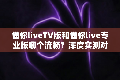 懂你liveTV版和懂你live专业版哪个流畅?深度实测对比帮你选对版本 懂你liveTV版和懂你live专业版哪个流畅?深度实测对比帮你选对版本