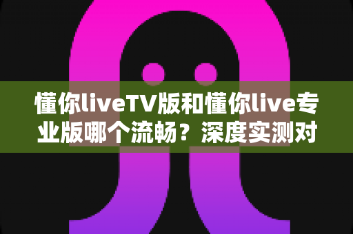 懂你liveTV版和懂你live专业版哪个流畅?深度实测对比帮你选对版本 懂你liveTV版和懂你live专业版哪个流畅?深度实测对比帮你选对版本
