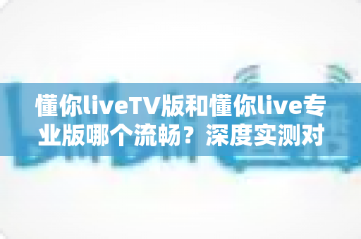 懂你liveTV版和懂你live专业版哪个流畅?深度实测对比帮你选对版本 懂你liveTV版和懂你live专业版哪个流畅?深度实测对比帮你选对版本