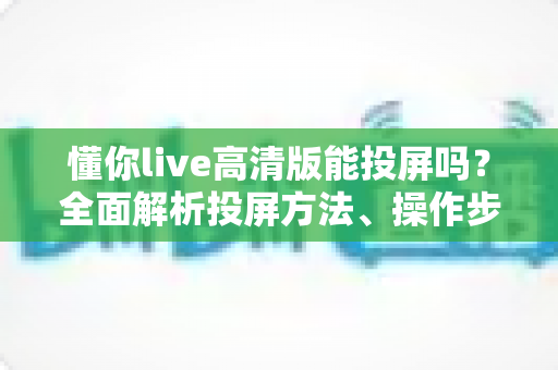 懂你live高清版能投屏吗?全面解析投屏方法、操作步骤与常见问题 懂你live高清版能投屏吗?全面解析投屏方法、操作步骤与常见问题