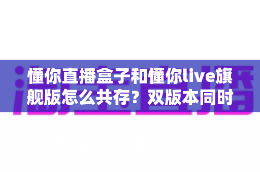 懂你直播盒子和懂你live旗舰版怎么共存？双版本同时安装与使用全攻略