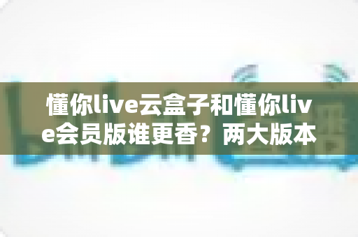 懂你live云盒子和懂你live会员版谁更香?两大版本深度对比,帮你选对不踩坑 懂你live云盒子和懂你live会员版谁更香?两大版本深度对比,帮你选对不踩坑