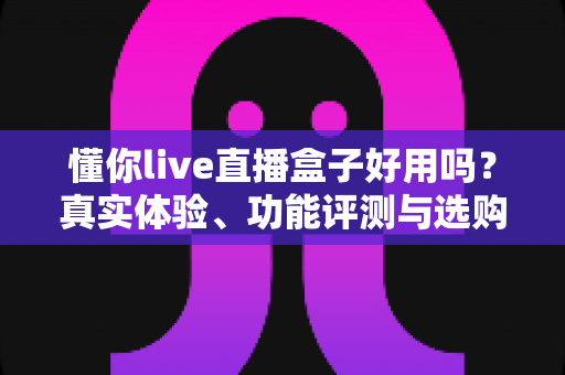 懂你live直播盒子好用吗?真实体验、功能评测与选购避坑指南全解析 懂你live直播盒子好用吗?真实体验、功能评测与选购避坑指南全解析
