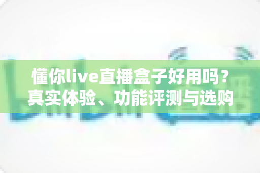 懂你live直播盒子好用吗?真实体验、功能评测与选购避坑指南全解析 懂你live直播盒子好用吗?真实体验、功能评测与选购避坑指南全解析