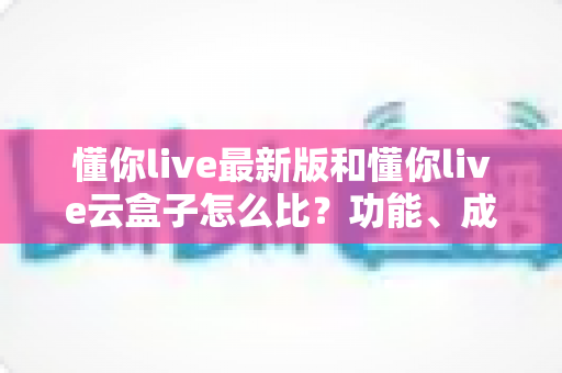 懂你live最新版和懂你live云盒子怎么比？功能、成本、稳定性全方位对比解析，帮你选出最适合自己的直播方案