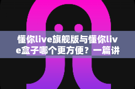 懂你live旗舰版与懂你live盒子哪个更方便？一篇讲透差异与选购建议的实用指南