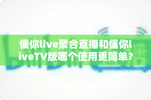 懂你live聚合直播和懂你liveTV版哪个使用更简单？全方位使用体验对比指南，帮你找到最适合的观影方式