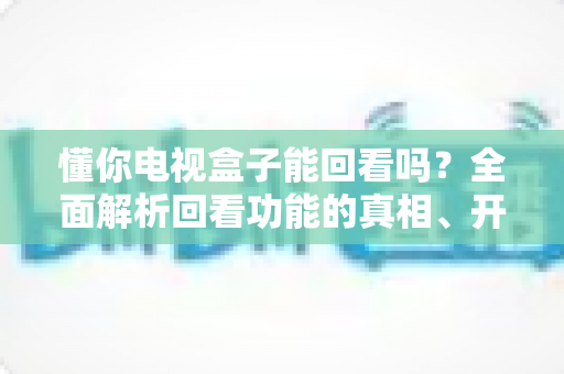 懂你电视盒子能回看吗？全面解析回看功能的真相、开启方法与实用技巧