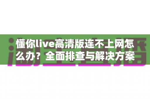 懂你live高清版连不上网怎么办？全面排查与解决方案实用指南