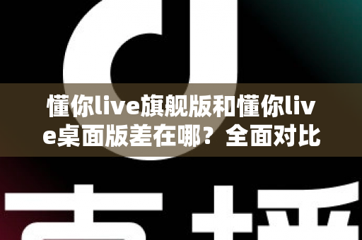 懂你live旗舰版和懂你live桌面版差在哪？全面对比解析助你选对版本