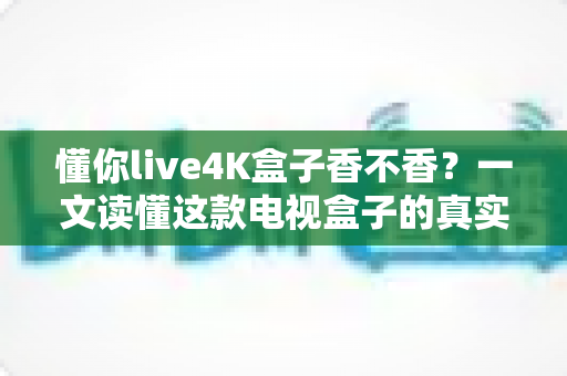 懂你live4K盒子香不香?一文读懂这款电视盒子的真实体验与购买价值 懂你live4K盒子香不香?一文读懂这款电视盒子的真实体验与购买价值