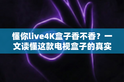 懂你live4K盒子香不香？一文读懂这款电视盒子的真实体验与购买价值