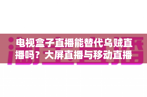电视盒子直播能替代乌贼直播吗？大屏直播与移动直播的全面对比与选购指南