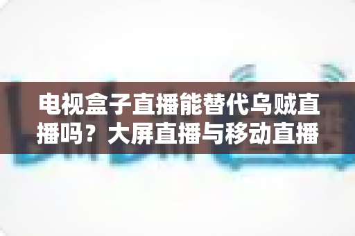 电视盒子直播能替代乌贼直播吗？大屏直播与移动直播的全面对比与选购指南