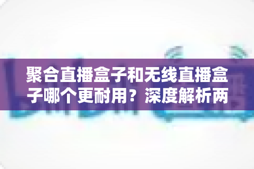 聚合直播盒子和无线直播盒子哪个更耐用？深度解析两类直播设备的使用寿命与选购避坑指南