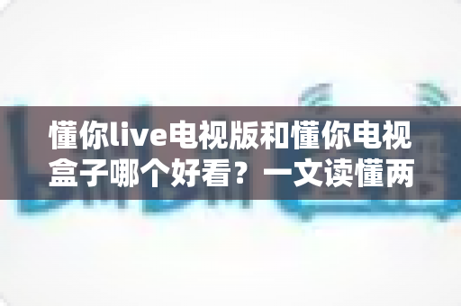 懂你live电视版和懂你电视盒子哪个好看？一文读懂两大选择的核心差异与选购指南
