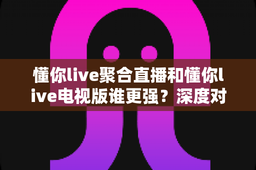 懂你live聚合直播和懂你live电视版谁更强？深度对比评测帮你选对版本