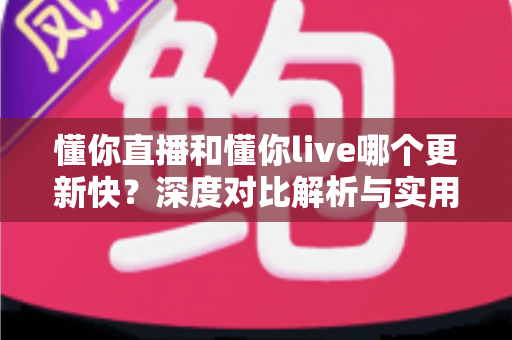 懂你直播和懂你live哪个更新快？深度对比解析与实用选择指南