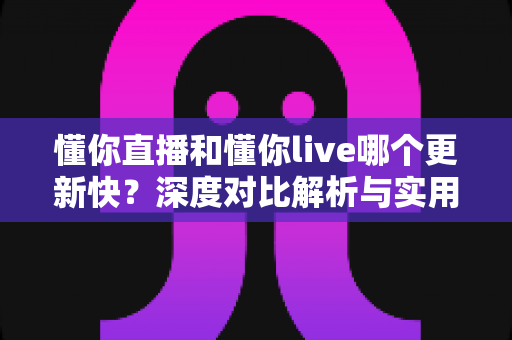 懂你直播和懂你live哪个更新快？深度对比解析与实用选择指南