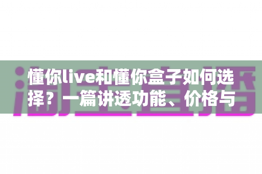 懂你live和懂你盒子如何选择?一篇讲透功能、价格与适用人群的实用选购指南 懂你live和懂你盒子如何选择?一篇讲透功能、价格与适用人群的实用选购指南