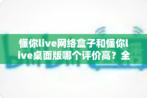 懂你live网络盒子和懂你live桌面版哪个评价高?全面对比分析与选购指南 懂你live网络盒子和懂你live桌面版哪个评价高?全面对比分析与选购指南