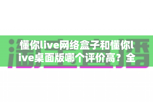 懂你live网络盒子和懂你live桌面版哪个评价高？全面对比分析与选购指南