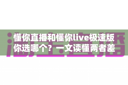 懂你直播和懂你live极速版你选哪个？一文读懂两者差异与最佳选择