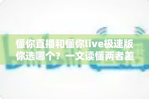 懂你直播和懂你live极速版你选哪个？一文读懂两者差异与最佳选择