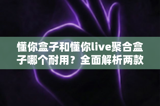懂你盒子和懂你live聚合盒子哪个耐用?全面解析两款电视盒子的使用寿命与选购攻略 懂你盒子和懂你live聚合盒子哪个耐用?全面解析两款电视盒子的使用寿命与选购攻略