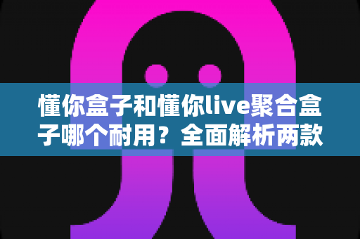懂你盒子和懂你live聚合盒子哪个耐用?全面解析两款电视盒子的使用寿命与选购攻略 懂你盒子和懂你live聚合盒子哪个耐用?全面解析两款电视盒子的使用寿命与选购攻略