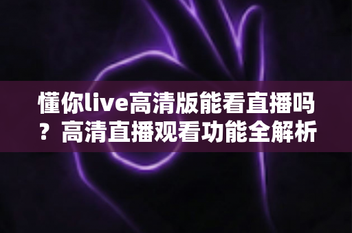 懂你live高清版能看直播吗？高清直播观看功能全解析与实用指南
