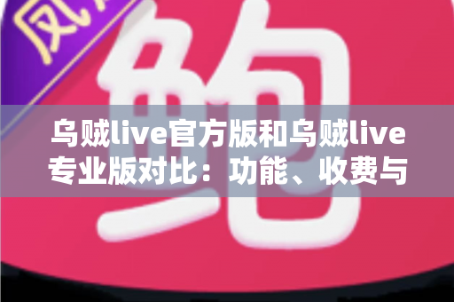 乌贼live官方版和乌贼live专业版对比：功能、收费与适用人群全方位解析，选对版本直播事半功倍