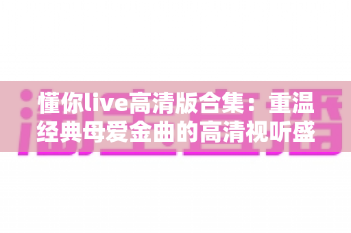 懂你live高清版合集：重温经典母爱金曲的高清视听盛宴