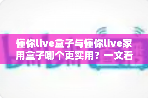 懂你live盒子与懂你live家用盒子哪个更实用？一文看懂两款设备的真实差异与选购指南