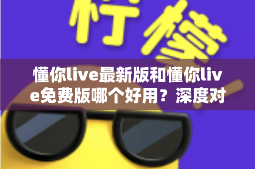 懂你live最新版和懂你live免费版哪个好用？深度对比分析助你做出最佳选择