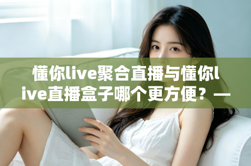 懂你live聚合直播与懂你live直播盒子哪个更方便?——一篇读懂两者差异的实用选购指南 懂你live聚合直播与懂你live直播盒子哪个更方便?——一篇读懂两者差异的实用选购指南